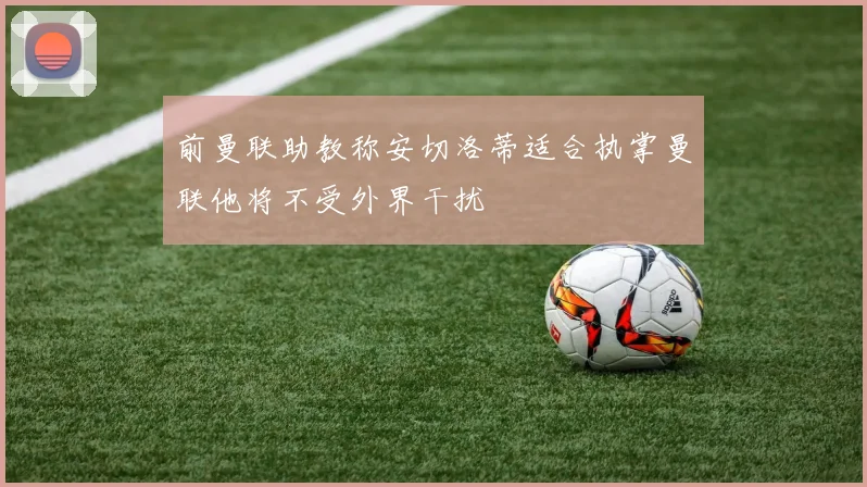前曼联助教称安切洛蒂适合执掌曼联他将不受外界干扰
