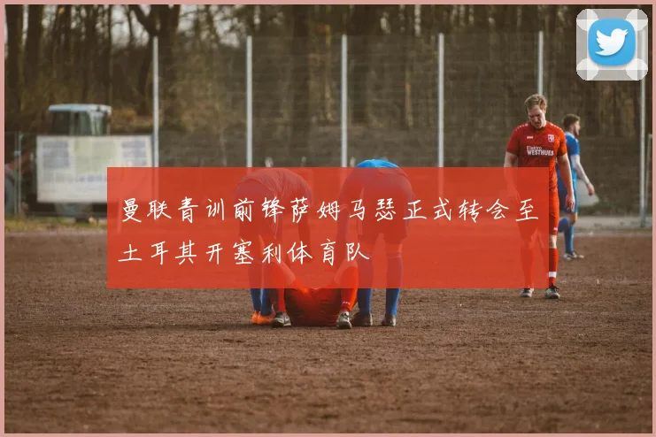 曼联青训前锋萨姆马瑟正式转会至土耳其开塞利体育队