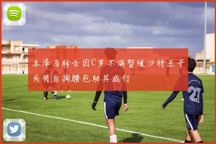本泽马转会因C罗不满暂缓沙特王子或将自掏腰包助其成行