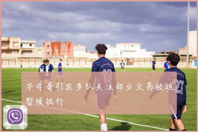 字母哥引发多队关注部分交易被迫暂缓执行