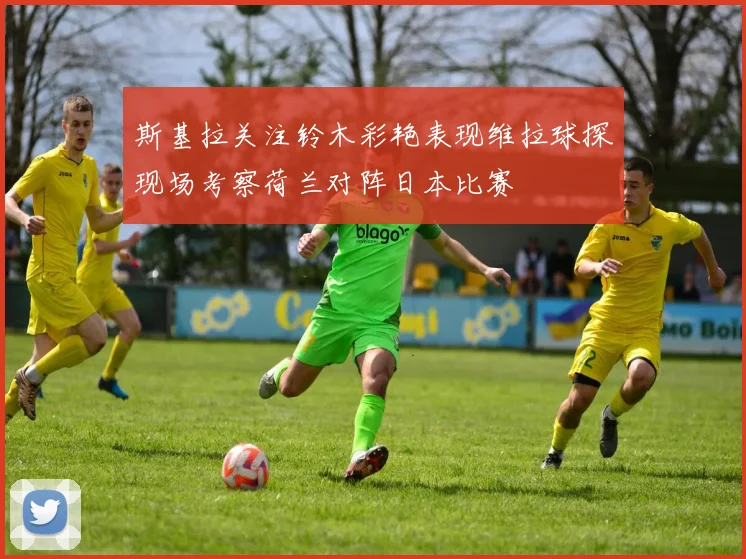 斯基拉关注铃木彩艳表现维拉球探现场考察荷兰对阵日本比赛