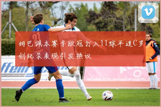 姆巴佩本赛季欧冠打入11球平追C罗创纪录表现引发热议