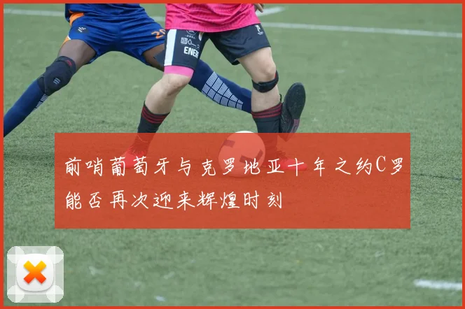前哨葡萄牙与克罗地亚十年之约C罗能否再次迎来辉煌时刻