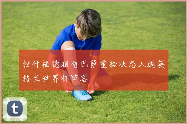 拉什福德租借巴萨重拾状态入选英格兰世界杯阵容