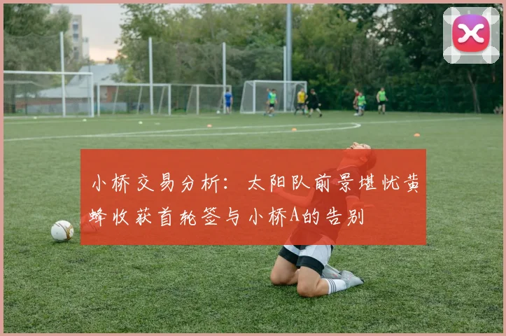 小桥交易分析：太阳队前景堪忧黄蜂收获首轮签与小桥A的告别