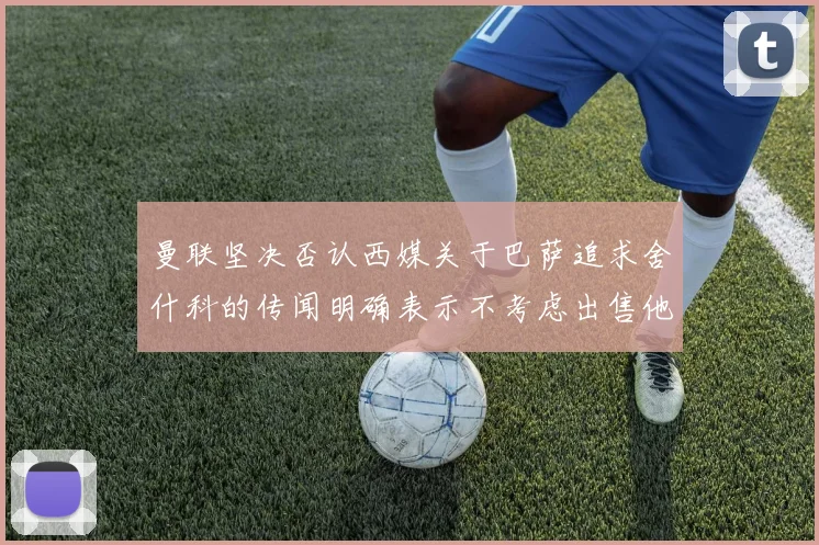曼联坚决否认西媒关于巴萨追求舍什科的传闻明确表示不考虑出售他