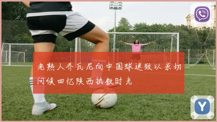 老熟人乔瓦尼向中国球迷致以亲切问候回忆陕西执教时光