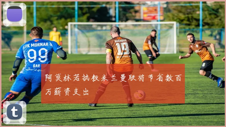 阿莫林若执教米兰曼联将节省数百万薪资支出