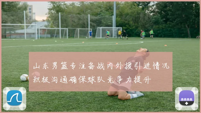 山东男篮专注备战内外援引进情况积极沟通确保球队竞争力提升