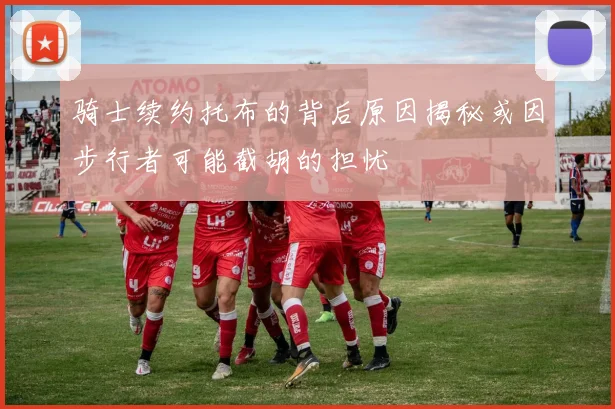 骑士续约托布的背后原因揭秘或因步行者可能截胡的担忧