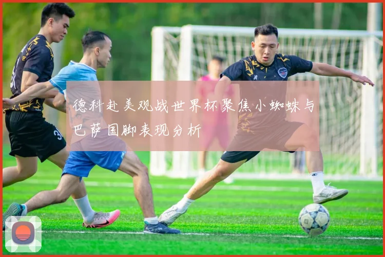 德科赴美观战世界杯聚焦小蜘蛛与巴萨国脚表现分析