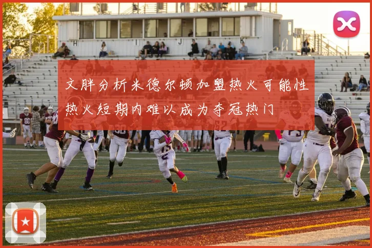 文胖分析米德尔顿加盟热火可能性热火短期内难以成为夺冠热门